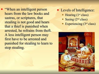 “ When an intelligent person hears from the law books and sastras, or scriptures, that stealing is not good and hears that a thief is punished when arrested, he refrains from theft. A less intelligent person may first have to be arrested and punished for stealing to learn to stop stealing.  Levels of Intelligence: Hearing (1 st  class) Seeing (2 nd  class) Experiencing (3 rd  class) 