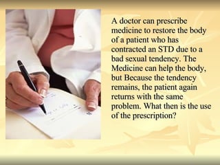 A doctor can prescribe medicine to restore the body of a patient who has contracted an STD due to a bad sexual tendency. The Medicine can help the body, but Because the tendency remains, the patient again returns with the same problem. What then is the use of the prescription? 