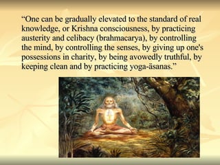 “ One can be gradually elevated to the standard of real knowledge, or Krishna consciousness, by practicing austerity and celibacy (brahmacarya), by controlling the mind, by controlling the senses, by giving up one's possessions in charity, by being avowedly truthful, by keeping clean and by practicing yoga-äsanas.” 
