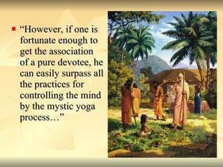 “However, if one is fortunate enough to get the association of a pure devotee, he can easily surpass all the practices for controlling the mind by the mystic yoga process…”  