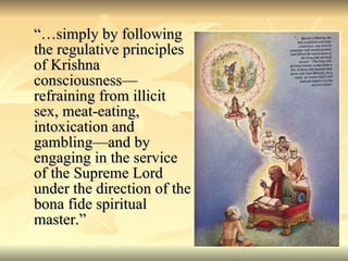“…simply by following the regulative principles of Krishna consciousness—refraining from illicit sex, meat-eating, intoxication and gambling—and by engaging in the service of the Supreme Lord under the direction of the bona fide spiritual master.” 