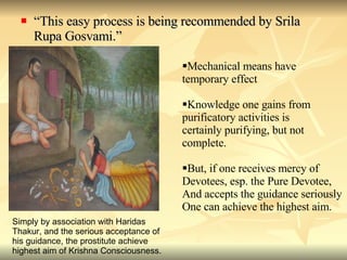 “ This easy process is being recommended by Srila Rupa Gosvami.” Mechanical means have  temporary effect Knowledge one gains from purificatory activities is  certainly purifying, but not complete. But, if one receives mercy of Devotees, esp. the Pure Devotee, And accepts the guidance seriously One can achieve the highest aim. Simply by association with Haridas Thakur, and the serious acceptance of his guidance, the prostitute achieve  highest aim of Krishna Consciousness. 