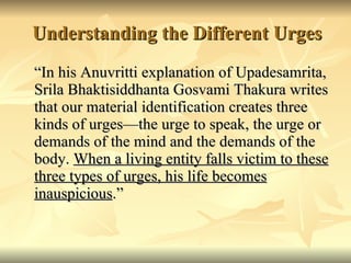 Understanding the Different Urges “ In his Anuvritti explanation of Upadesamrita, Srila Bhaktisiddhanta Gosvami Thakura writes that our material identification creates three kinds of urges—the urge to speak, the urge or demands of the mind and the demands of the body.  When a living entity falls victim to these three types of urges, his life becomes inauspicious .” 