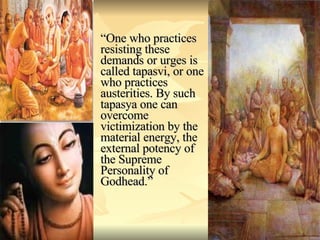 “ One who practices resisting these demands or urges is called tapasvi, or one who practices austerities. By such tapasya one can overcome victimization by the material energy, the external potency of the Supreme Personality of Godhead.” 