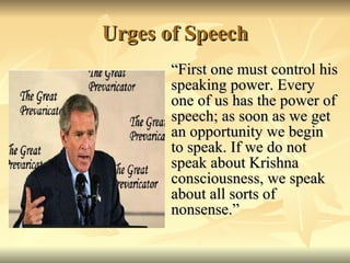 Urges of Speech “First one must control his speaking power. Every one of us has the power of speech; as soon as we get an opportunity we begin to speak. If we do not speak about Krishna consciousness, we speak about all sorts of nonsense.” 