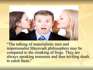 “ The talking of materialistic men and impersonalist Mayavadi philosophers may be compared to the croaking of frogs. They are always speaking nonsense and thus inviting death to catch them.” 