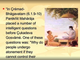 “ In Çrémad-Bhägavatam (6.1.9-10) Parékñit Mahäräja placed a number of intelligent questions before Çukadeva Gosvämé. One of these questions was: "Why do people undergo atonement if they cannot control their senses?“” 