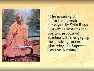 “ The meaning of controlled speech conveyed by Srila Rupa Gosvami advocates the positive process of Krishna-katha, engaging the speaking process in glorifying the Supreme Lord Sri Krishna.” 