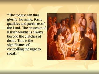 “ The tongue can thus glorify the name, form, qualities and pastimes of the Lord. The preacher of Krishna-katha is always beyond the clutches of death. This is the significance of controlling the urge to speak.” 