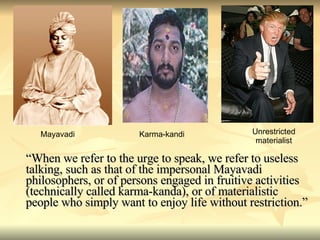 “ When we refer to the urge to speak, we refer to useless talking, such as that of the impersonal Mayavadi philosophers, or of persons engaged in fruitive activities (technically called karma-kanda), or of materialistic people who simply want to enjoy life without restriction.” Mayavadi Karma-kandi Unrestricted materialist 