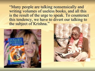 “Many people are talking nonsensically and writing volumes of useless books, and all this is the result of the urge to speak. To counteract this tendency, we have to divert our talking to the subject of Krishna.” 