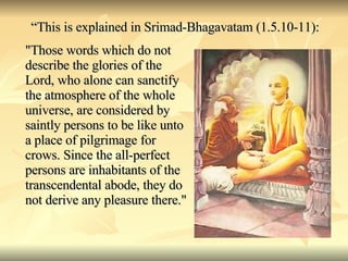 “ This is explained in Srimad-Bhagavatam (1.5.10-11): "Those words which do not describe the glories of the Lord, who alone can sanctify the atmosphere of the whole universe, are considered by saintly persons to be like unto a place of pilgrimage for crows. Since the all-perfect persons are inhabitants of the transcendental abode, they do not derive any pleasure there." 
