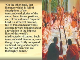 "On the other hand, that literature which is full of descriptions of the transcendental glories of the name, fame, forms, pastimes, etc., of the unlimited Supreme Lord is a different creation, full of transcendental words directed toward bringing about a revolution in the impious lives of this world's misdirected civilization. Such transcendental literatures, even though imperfectly composed, are heard, sung and accepted by purified men who are thoroughly honest." 
