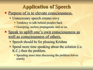 Application of Speech Purpose of is to elevate consciousness. Unnecessary speech creates envy Tendency to talk behind peoples back Gossiping, useless propaganda, and so on. Speak to uplift one’s own consciousness as well as consciousness of others. Speech should be for pleasing Krishna Spend more time speaking about the solution (i.e. K.C.) then the problem. Spending more time discussing the problem leaves enmity 