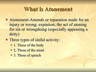 What is Atonement Atonement-Amends or reparation made for an injury or wrong; expiation; the act of atoning for sin or wrongdoing (especially appeasing a deity)  Three types of sinful activity: 1. Those of the body 2. Those of the mind 3. Those of speech 