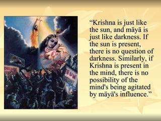 “ Krishna is just like the sun, and mäyä is just like darkness. If the sun is present, there is no question of darkness. Similarly, if Krishna is present in the mind, there is no possibility of the mind's being agitated by mäyä's influence.”  
