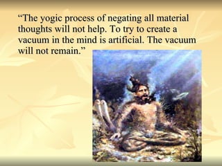 “The yogic process of negating all material thoughts will not help. To try to create a vacuum in the mind is artificial. The vacuum will not remain.” 