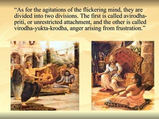 “ As for the agitations of the flickering mind, they are divided into two divisions. The first is called avirodha-priti, or unrestricted attachment, and the other is called virodha-yukta-krodha, anger arising from frustration.” 