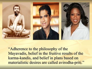 “ Adherence to the philosophy of the Mayavadis, belief in the fruitive results of the karma-kandis, and belief in plans based on materialistic desires are called avirodha-priti.” 