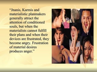 “ Jnanis, Karmis and materialistic planmakers generally attract the attention of conditioned souls, but when the materialists cannot fulfill their plans and when their devices are frustrated, they become angry. Frustration of material desires produces anger.” 