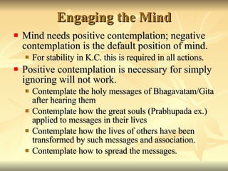 Engaging the Mind Mind needs positive contemplation; negative contemplation is the default position of mind. For stability in K.C. this is required in all actions. Positive contemplation is necessary for simply ignoring will not work. Contemplate the holy messages of Bhagavatam/Gita after hearing them Contemplate how the great souls (Prabhupada ex.) applied to messages in their lives Contemplate how the lives of others have been transformed by such messages and association. Contemplate how to spread the messages.  