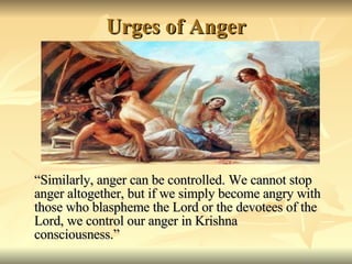 Urges of Anger “ Similarly, anger can be controlled. We cannot stop anger altogether, but if we simply become angry with those who blaspheme the Lord or the devotees of the Lord, we control our anger in Krishna consciousness.” 