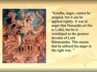 “ Krodha, anger, cannot be stopped, but it can be applied rightly. It was in anger that Hanumän set fire to Laìkä, but he is worshiped as the greatest devotee of Lord Rämacandra. This means that he utilized his anger in the right way. ” 