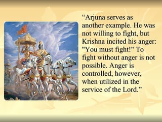 “ Arjuna serves as another example. He was not willing to fight, but Krishna incited his anger: "You must fight!" To fight without anger is not possible. Anger is controlled, however, when utilized in the service of the Lord.” 