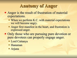 Anatomy of Anger Anger is the result of frustration of material expectations. When we perform K.C. with material expectations we will become angry. Anger first manifest in the heart, and frustration is expressed anger. Only those who are pursuing pure devotion or pure devotees can properly engage anger. Lord Caitanya Hanuman Arjuna 