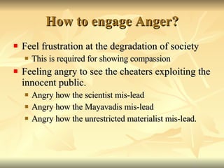 How to engage Anger? Feel frustration at the degradation of society This is required for showing compassion Feeling angry to see the cheaters exploiting the innocent public. Angry how the scientist mis-lead Angry how the Mayavadis mis-lead Angry how the unrestricted materialist mis-lead. 