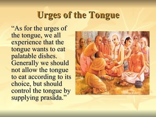 Urges of the Tongue “ As for the urges of the tongue, we all experience that the tongue wants to eat palatable dishes. Generally we should not allow the tongue to eat according to its choice, but should control the tongue by supplying prasäda.” 