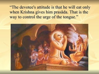 “ The devotee's attitude is that he will eat only when Krishna gives him prasäda. That is the way to control the urge of the tongue.” 