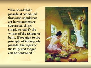 “ One should take prasäda at scheduled times and should not eat in restaurants or sweetmeat shops simply to satisfy the whims of the tongue or belly. If we stick to the principle of taking only prasäda, the urges of the belly and tongue can be controlled.” 