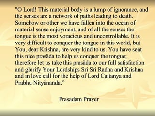 "O Lord! This material body is a lump of ignorance, and the senses are a network of paths leading to death. Somehow or other we have fallen into the ocean of material sense enjoyment, and of all the senses the tongue is the most voracious and uncontrollable. It is very difficult to conquer the tongue in this world, but You, dear Krishna, are very kind to us. You have sent this nice prasäda to help us conquer the tongue; therefore let us take this prasäda to our full satisfaction and glorify Your Lordships Sri Sri Radha and Krishna and in love call for the help of Lord Caitanya and Prabhu Nityänanda.” Prasadam Prayer 