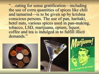 “… eating for sense gratification—including the use of extra quantities of spices like chili and tamarind—is to be given up by krishna conscious persons. The use of pan, haritaki, betel nuts, various spices used in pan-making, tobacco, LSD, marijuana, opium, liquor, coffee and tea is indulged in to fulfill illicit demands.” 
