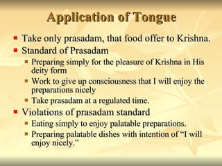 Application of Tongue Take only prasadam, that food offer to Krishna. Standard of Prasadam Preparing simply for the pleasure of Krishna in His deity form Work to give up consciousness that I will enjoy the preparations nicely Take prasadam at a regulated time. Violations of prasadam standard Eating simply to enjoy palatable preparations. Preparing palatable dishes with intention of “I will enjoy nicely.” 