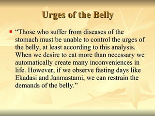 Urges of the Belly “ Those who suffer from diseases of the stomach must be unable to control the urges of the belly, at least according to this analysis. When we desire to eat more than necessary we automatically create many inconveniences in life. However, if we observe fasting days like Ekadasi and Janmastami, we can restrain the demands of the belly.” 