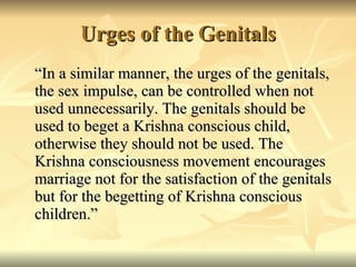 Urges of the Genitals “In a similar manner, the urges of the genitals, the sex impulse, can be controlled when not used unnecessarily. The genitals should be used to beget a Krishna conscious child, otherwise they should not be used. The Krishna consciousness movement encourages marriage not for the satisfaction of the genitals but for the begetting of Krishna conscious children.” 