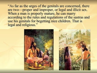 “ As far as the urges of the genitals are concerned, there are two—proper and improper, or legal and illicit sex. When a man is properly mature, he can marry according to the rules and regulations of the sastras and use his genitals for begetting nice children. That is legal and religious.” 