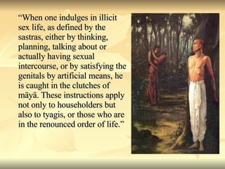 “ When one indulges in illicit sex life, as defined by the sastras, either by thinking, planning, talking about or actually having sexual intercourse, or by satisfying the genitals by artificial means, he is caught in the clutches of mäyä. These instructions apply not only to householders but also to tyagis, or those who are in the renounced order of life.” 