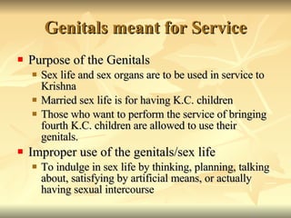 Genitals meant for Service Purpose of the Genitals Sex life and sex organs are to be used in service to Krishna Married sex life is for having K.C. children Those who want to perform the service of bringing fourth K.C. children are allowed to use their genitals.  Improper use of the genitals/sex life To indulge in sex life by thinking, planning, talking about, satisfying by artificial means, or actually having sexual intercourse 