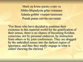 Matir na krsne parato svato va Mitho bhipadyeta grha-vratanam Adanta-gobhir visatam tamisram Punah punas carvita carvanam "For those who have decided to continue their existence in this material world for the gratification of their senses, there is no chance of becoming Krishna conscious, not by personal endeavor, by instruction from others or by joint conferences. They are dragged by the unbridled senses into the darkest region of ignorance, and thus they madly engage in what is called 'chewing the chewed. " 