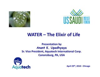 WATER – The Elixir of Life
    WATER Th Eli i f Lif
                 Presentation by
                 P        i b
             Anant K. Upadhyaya
Sr. Vice President, Aquatech International Corp.
              Canonsburg, PA, USA


                                    April 29th, 2010 ‐ Chicago

                                                                 1
 