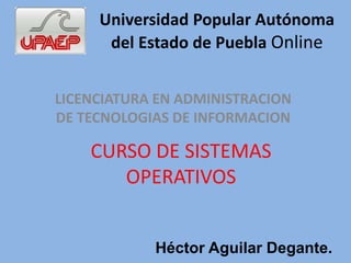 Universidad Popular Autónoma 
del Estado de Puebla Online 
LICENCIATURA EN ADMINISTRACION 
DE TECNOLOGIAS DE INFORMACION 
CURSO DE SISTEMAS 
OPERATIVOS 
Héctor Aguilar Degante. 
 