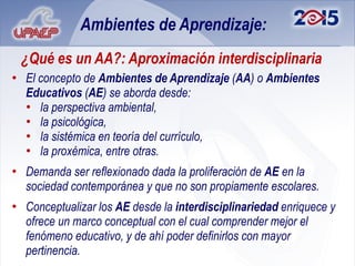 Ambientes de Aprendizaje:
 ¿Qué es un AA?: Aproximación interdisciplinaria
• El concepto de Ambientes de Aprendizaje (AA) o Ambientes
  Educativos (AE) se aborda desde:
  • la perspectiva ambiental,
  • la psicológica,
  • la sistémica en teoría del currículo,
  • la proxémica, entre otras.
• Demanda ser reflexionado dada la proliferación de AE en la
  sociedad contemporánea y que no son propiamente escolares.
• Conceptualizar los AE desde la interdisciplinariedad enriquece y
  ofrece un marco conceptual con el cual comprender mejor el
  fenómeno educativo, y de ahí poder definirlos con mayor
  pertinencia.
 