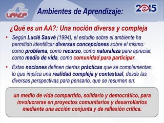 Ambientes de Aprendizaje:

 ¿Qué es un AA?: Una noción diversa y compleja
• Según Lucié Sauvé (1994), el estudio sobre el ambiente ha
  permitido identificar diversas concepciones sobre el mismo:
  como problema, como recurso, como naturaleza para apreciar,
  como medio de vida, como comunidad para participar.
• Estas nociones definen ciertas prácticas que se complementan,
  lo que implica una realidad compleja y contextual, desde las
  diversas perspectivas para pensarlo, que se resumen en:

   un medio de vida compartido, solidario y democrático, para
    involucrarse en proyectos comunitarios y desarrollarlos
      mediante una acción conjunta y de reflexión crítica.
 