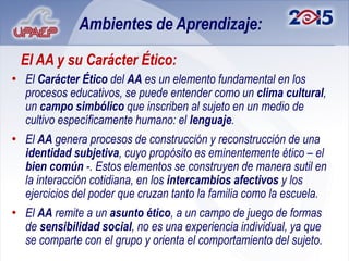 Ambientes de Aprendizaje:

 El AA y su Carácter Ético:
• El Carácter Ético del AA es un elemento fundamental en los
  procesos educativos, se puede entender como un clima cultural,
  un campo simbólico que inscriben al sujeto en un medio de
  cultivo específicamente humano: el lenguaje.
• El AA genera procesos de construcción y reconstrucción de una
  identidad subjetiva, cuyo propósito es eminentemente ético – el
  bien común -. Estos elementos se construyen de manera sutil en
  la interacción cotidiana, en los intercambios afectivos y los
  ejercicios del poder que cruzan tanto la familia como la escuela.
• El AA remite a un asunto ético, a un campo de juego de formas
  de sensibilidad social, no es una experiencia individual, ya que
  se comparte con el grupo y orienta el comportamiento del sujeto.
 