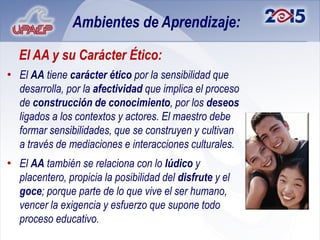 Ambientes de Aprendizaje:

  El AA y su Carácter Ético:
• El AA tiene carácter ético por la sensibilidad que
  desarrolla, por la afectividad que implica el proceso
  de construcción de conocimiento, por los deseos
  ligados a los contextos y actores. El maestro debe
  formar sensibilidades, que se construyen y cultivan
  a través de mediaciones e interacciones culturales.
• El AA también se relaciona con lo lúdico y
  placentero, propicia la posibilidad del disfrute y el
  goce; porque parte de lo que vive el ser humano,
  vencer la exigencia y esfuerzo que supone todo
  proceso educativo.
 