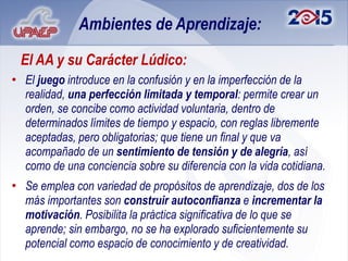 Ambientes de Aprendizaje:

 El AA y su Carácter Lúdico:
• El juego introduce en la confusión y en la imperfección de la
  realidad, una perfección limitada y temporal: permite crear un
  orden, se concibe como actividad voluntaria, dentro de
  determinados límites de tiempo y espacio, con reglas libremente
  aceptadas, pero obligatorias; que tiene un final y que va
  acompañado de un sentimiento de tensión y de alegría, así
  como de una conciencia sobre su diferencia con la vida cotidiana.
• Se emplea con variedad de propósitos de aprendizaje, dos de los
  más importantes son construir autoconfianza e incrementar la
  motivación. Posibilita la práctica significativa de lo que se
  aprende; sin embargo, no se ha explorado suficientemente su
  potencial como espacio de conocimiento y de creatividad.
 
