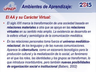 Ambientes de Aprendizaje:

 El AA y su Carácter Virtual:
• El siglo XXI marca la transformación de una sociedad basada en
  relaciones materiales a otra que se apoya en las relaciones
  virtuales en su sentido más amplio. La existencia se desarrolla en
  la esfera virtual y semiológica de la comunicación mediática.
• En las relaciones personales toma fuerza el universo mediático-
  relacional, de los lenguajes y de las nuevas comunicaciones.
  Aparece la cibercultura, como un escenario tecnológico para la
  producción cultural y la mediatización de lo social, un fenómeno
  en el que los roles, las identidades y los grupos se transforman, lo
  que introduce incertidumbre, pero también nuevas posibilidades
  de organización social e institucional (Babero, 2002)
 
